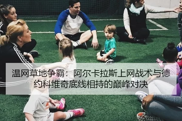 温网草地争霸：阿尔卡拉斯上网战术与德约科维奇底线相持的巅峰对决