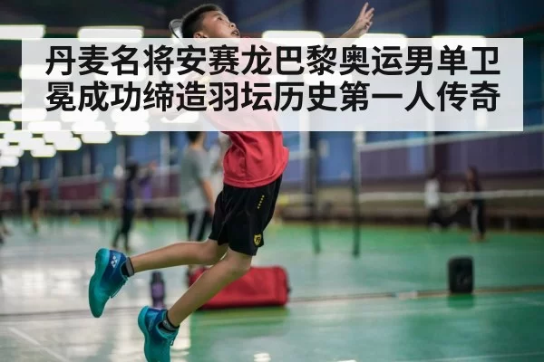 丹麦名将安赛龙巴黎奥运男单卫冕成功缔造羽坛历史第一人传奇