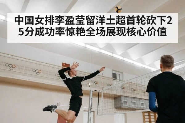 中国女排李盈莹留洋土超首轮砍下25分成功率惊艳全场展现核心价值