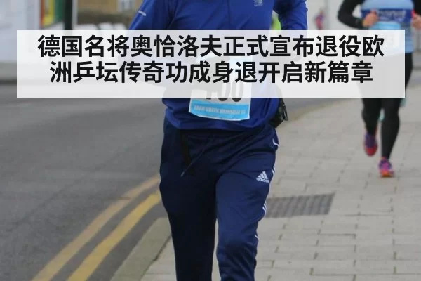 德国名将奥恰洛夫正式宣布退役欧洲乒坛传奇功成身退开启新篇章