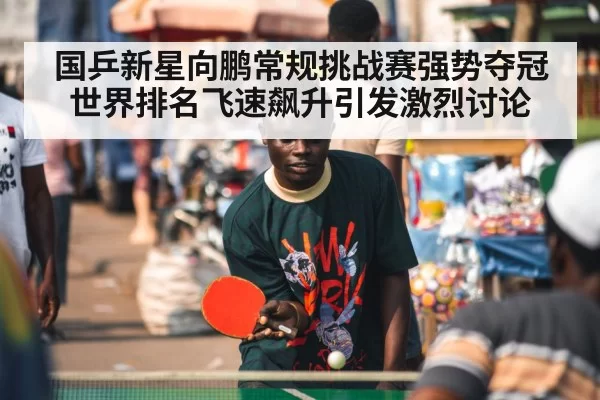 国乒新星向鹏常规挑战赛强势夺冠世界排名飞速飙升引发激烈讨论