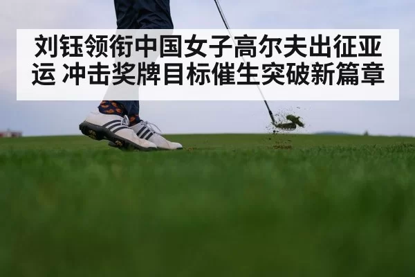 刘钰领衔中国女子高尔夫出征亚运 冲击奖牌目标催生突破新篇章